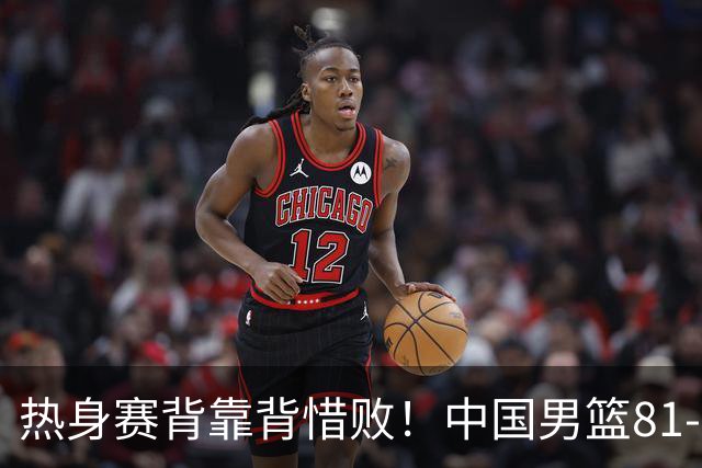 热身赛背靠背惜败！中国男篮81-82遭塞尔维亚FMP准绝杀 末节崩盘错失胜局